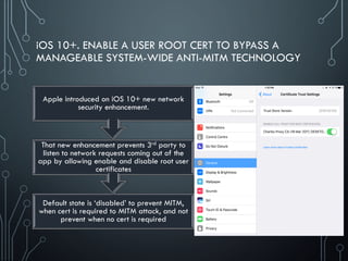 iOS 10+. ENABLE A USER ROOT CERT TO BYPASS A
MANAGEABLE SYSTEM-WIDE ANTI-MITM TECHNOLOGY
Default state is ‘disabled’ to prevent MITM,
when cert is required to MITM attack, and not
prevent when no cert is required
That new enhancement prevents 3rd party to
listen to network requests coming out of the
app by allowing enable and disable root user
certificates
Apple introduced on iOS 10+ new network
security enhancement.
 