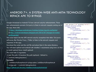 ANDROID 7+. A SYSTEM-WIDE ANTI-MITM TECHNOLOGY
REPACK APK TO BYPASS
Google introduced on Android 7.0 new network security enhancements. Those
new enhancements prevents 3rd party to listen to network requests coming out of
the app. More info:
1) https://developer.android.com/training/articles/security-config.html
2) http://android-developers.blogspot.com/2016/07/changes-to-trusted-
certificate.html
This script injects into the APK network security exceptions that allow 3rd party
softwares, like Charles Proxy / Fidler to listen to the network requests and
responses of the app.
Download the script and the xml file and place them in the same directory.
You will need apktool and android sdk installed. I recommend using brew on Mac
to install apktool (brew install apktool)
The script take 2 arguments:
1) Apk file path. 2) keystore file path (optional - Default is:
~/.android/debug.keystore )
Examples
./addSecurityExceptions.sh myApp.apkor./addSecurityExceptions.sh
myApp.apk ~/.android/debug.keystore
https://github.com/levyitay/AddSecurityExceptionAndroid
<?xml version="1.0" encoding="utf-8"?>
<network-security-config>
<base-config>
<trust-anchors>
<certificates src="..."/>
...
</trust-anchors>
</base-config>
<domain-config>
<domain>android.com</domain>
...
<trust-anchors>
<certificates src="..."/>
...
</trust-anchors>
<pin-set>
<pin digest="...">...</pin>
...
</pin-set>
</domain-config>
...
<debug-overrides>
<trust-anchors>
<certificates src="..."/>
...
</trust-anchors>
</debug-overrides>
</network-security-config>
 