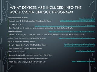 WHAT DEVICES ARE INCLUDED INTO THE
BOOTLOADER UNLOCK PROGRAM?
Unlocking program of series
Motorola Moto Z, G, X, E, Droid, Razr, Atrix, Electrify, Photon
LG G4-6, V20, V10
Sony Xperia S, ion, U, P, sola, neo L, advance, acro S, miro, tipo, tipo dual, SL, Tablet S, J, TL
Locked Bootloaders
HTC One X, One X+, One X+ LTE, One S, One V, EVO 4G LTE, DROID Incredible 4G LTE, Desire C, Desire V
Android Police: Up-to-date news on unlocking program
Big list of supported ‘unlocking’ feature
Google , Oppo, OnePlus, Yu, Zuk, ZTE, Le Eco, Xiaomi
Sony, Samsung, HTC, Huawei, Motorola, Xiaomi
ODIN, Fastboot unlocking
Samsung, Google, LGE, Motorola, Huawei, Asus, HTC, NVIDIA
iOS jailbreaks availability is a similar issue like unlocking
iOS 1-5 (no jailbreak), 6, 7, 8, 9, 10; CPU x64, x32
https://motorola-global-
portal.custhelp.com/app/answers/detail/a_id/87215
http://www.androidpolice.com/tags/bootloader-unlock/
http://developer.lge.com/resource/mobile/RetrieveBootloader.dev?categoryId=CTULRS0703
http://rescueroot.com/android/2012-phones-with-locked-bootloaders/
http://www.lineageosroms.org/forums/topic/unl
ock-bootloader-android-phone-using-fastboot/
https://www.elcomsoft.com/eift.html
https://autoroot.chainfire.eu/
 