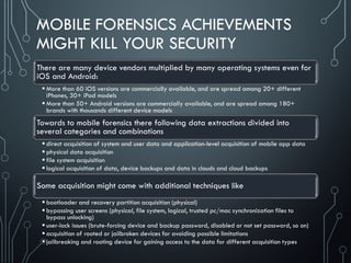 MOBILE FORENSICS ACHIEVEMENTS
MIGHT KILL YOUR SECURITY
There are many device vendors multiplied by many operating systems even for
iOS and Android:
 More than 60 iOS versions are commercially available, and are spread among 20+ different
iPhones, 30+ iPad models
 More than 50+ Android versions are commercially available, and are spread among 180+
brands with thousands different device models
Towards to mobile forensics there following data extractions divided into
several categories and combinations
 direct acquisition of system and user data and application-level acquisition of mobile app data
 physical data acquisition
 file system acquisition
 logical acquisition of data, device backups and data in clouds and cloud backups
Some acquisition might come with additional techniques like
 bootloader and recovery partition acquisition (physical)
 bypassing user screens (physical, file system, logical, trusted pc/mac synchronization files to
bypass unlocking)
 user-lock issues (brute-forcing device and backup password, disabled or not set password, so on)
 acquisition of rooted or jailbroken devices for avoiding possible limitations
 jailbreaking and rooting device for gaining access to the data for different acquisition types
 
