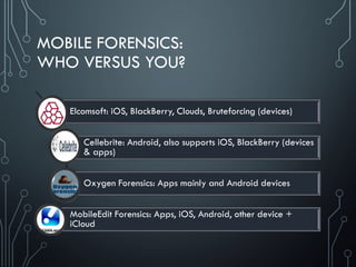 MOBILE FORENSICS:
WHO VERSUS YOU?
Elcomsoft: iOS, BlackBerry, Clouds, Bruteforcing (devices)
Cellebrite: Android, also supports iOS, BlackBerry (devices
& apps)
Oxygen Forensics: Apps mainly and Android devices
MobileEdit Forensics: Apps, iOS, Android, other device +
iCloud
 