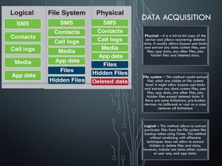 DATA ACQUISITION
Physical – It is a bit-to-bit copy of the
device and allows recovering deleted
data. It usually allows bypass user-locks
and extract any data system files, user
files, app data, any other files, plus
hidden files and deleted data.
File system – This method would extract
files which are visible at file system
level. It might allow bypass user-locks
and extract any data system files, user
files, app data, any other files, plus
hidden files except deleted data. If
there are some limitations, pre-broken
devices via jailbreak or root as a case
removes all limitations
Logical – This method allows to extract
particular files from the file system like
backup taken using iTunes. This method
without combining with offensive
techniques does not allow to extract
hidden or delete files and data,
however, include rest data either system
or user one, and app data.
 