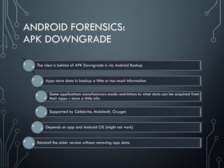 ANDROID FORENSICS:
APK DOWNGRADE
The idea is behind of APK Downgrade is via Android Backup
Apps store data in backup a little or too much information
Some applications manufacturers made restrictions to what data can be acquired from
their apps – store a little info
Supported by Cellebrite, Mobiledit, Oxygen
Depends on app and Android OS (might not work)
Reinstall the older version without removing app data
 