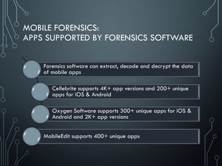 MOBILE FORENSICS:
APPS SUPPORTED BY FORENSICS SOFTWARE
Forensics software can extract, decode and decrypt the data
of mobile apps
Cellebrite supports 4K+ app versions and 200+ unique
apps for iOS & Android
Oxygen Software supports 300+ unique apps for iOS &
Android and 2K+ app versions
MobileEdit supports 400+ unique apps
 