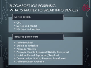 ELCOMSOFT iOS FORENSIC.
WHAT’S MATTER TO BREAK INTO DEVICE?
 CPU
 Device and Model
 OS type and Version
Device details:
 Jailbreak/Root
 Should Be Unlocked
 Passcode/TouchID
 Passcode Can Be Bypassed/Quickly Recovered
 LockdownRecord Supported/Required
 Device and/or Backup Password Bruteforced
 Jailbreak/Root Available
Required parameters
 