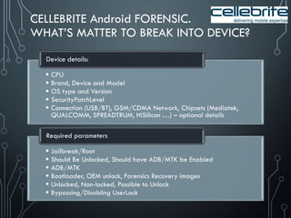 CELLEBRITE Android FORENSIC.
WHAT’S MATTER TO BREAK INTO DEVICE?
 CPU
 Brand, Device and Model
 OS type and Version
 SecurityPatchLevel
 Connection (USB/BT), GSM/CDMA Network, Chipsets (Mediatek,
QUALCOMM, SPREADTRUM, HiSilicon …) – optional details
Device details:
 Jailbreak/Root
 Should Be Unlocked, Should have ADB/MTK be Enabled
 ADB/MTK
 Bootloader, OEM unlock, Forensics Recovery images
 Unlocked, Non-locked, Possible to Unlock
 Bypassing/Disabling UserLock
Required parameters
 
