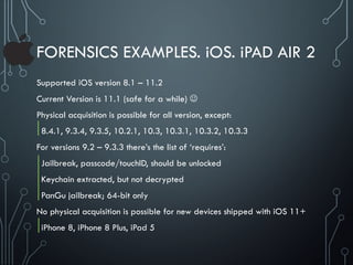 FORENSICS EXAMPLES. iOS. iPAD AIR 2
Supported iOS version 8.1 – 11.2
Current Version is 11.1 (safe for a while) 
Physical acquisition is possible for all version, except:
8.4.1, 9.3.4, 9.3.5, 10.2.1, 10.3, 10.3.1, 10.3.2, 10.3.3
For versions 9.2 – 9.3.3 there’s the list of ‘requires’:
Jailbreak, passcode/touchID, should be unlocked
Keychain extracted, but not decrypted
PanGu jailbreak; 64-bit only
No physical acquisition is possible for new devices shipped with iOS 11+
iPhone 8, iPhone 8 Plus, iPad 5
 