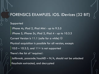 FORENSICS EXAMPLES. iOS. iDevices (32 BIT)
Supported
iPhone 4s, iPad 2, iPad Mini - up to 9.3.5
iPhone 5, iPhone 5c, iPad 3, iPad 4 - up to 10.3.3
Current Version is 11.1 (safe for a while) 
Physical acquisition is possible for all version, except:
10.0 – 10.3.3, and 11+ is not supported
There’s the list of ‘requires’:
Jailbreak, passcode/touchID – N/A, should not be unlocked
Keychain extracted, and decrypted
 