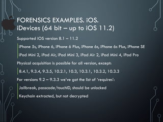 FORENSICS EXAMPLES. iOS.
iDevices (64 bit – up to iOS 11.2)
Supported iOS version 8.1 – 11.2
iPhone 5s, iPhone 6, iPhone 6 Plus, iPhone 6s, iPhone 6s Plus, iPhone SE
iPad Mini 2, iPad Air, iPad Mini 3, iPad Air 2, iPad Mini 4, iPad Pro
Physical acquisition is possible for all version, except:
8.4.1, 9.3.4, 9.3.5, 10.2.1, 10.3, 10.3.1, 10.3.2, 10.3.3
For versions 9.2 – 9.3.3 we’ve got the list of ‘requires’:
Jailbreak, passcode/touchID, should be unlocked
Keychain extracted, but not decrypted
 