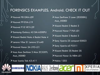 FORENSICS EXAMPLES. Android. CHECK IT OUT
Huawei P8 GRA-L09
Huawei P9 EVA-L19
Huawei P10 VKY-L29
Samsung Galaxy A5 SM-A500FU
Xiaomi Redmi Note 4 Redmi Note 4
Lenovo Vibe S1 Lenovo S1a40
Huawei Honor 5A LYO-L21
Asus Asus Zenfone 3 Max ZC520TL
Asus_X008D
Acer Iconia Tab A3-A11
Asus ZenFone 2 Laser (ZE500KL)
Asus_X00ED
Xiaomi Redmi 3 Redmi 3
Huawei Honor 7 PLK-L01
Xiaomi Redmi 3 Redmi 3
Sony Xperia Z5 compact E5823
Sony Xperia e5 F3311
Xiaomi Redmi 3S Redmi 3S
Huawei Honor 5c NEM-L51
Nokia 1202
 