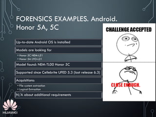 FORENSICS EXAMPLES. Android.
Honor 5A, 5C
Up-to-date Android OS is installed
Models are looking for
• Honor 5C NEM-L51
• Honor 5A LYO-L21
Model found: NEM-TL00 Honor 5C
Supported since Cellebrite UFED 5.3 (last release 6.3)
Acquisitions:
• File system extraction
• Logical Extraction
N/A about additional requirements
 