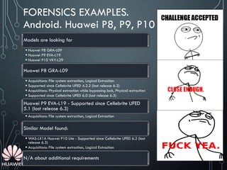 FORENSICS EXAMPLES.
Android. Huawei P8, P9, P10
Models are looking for
 Huawei P8 GRA-L09
 Huawei P9 EVA-L19
 Huawei P10 VKY-L29
Huawei P8 GRA-L09
 Acquisitions: File system extraction, Logical Extraction
 Supported since Cellebrite UFED 4.2.2 (last release 6.3)
 Acquisitions: Physical extraction while bypassing lock, Physical extraction
 Supported since Cellebrite UFED 6.0 (last release 6.3)
Huawei P9 EVA-L19 - Supported since Cellebrite UFED
5.1 (last release 6.3)
 Acquisitions: File system extraction, Logical Extraction
Similar Model found:
 WAS-LX1A Huawei P10 Lite - Supported since Cellebrite UFED 6.2 (last
release 6.3)
 Acquisitions: File system extraction, Logical Extraction
N/A about additional requirements
 