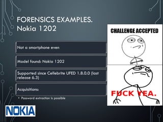 FORENSICS EXAMPLES.
Nokia 1202
Not a smartphone even
Model found: Nokia 1202
Supported since Cellebrite UFED 1.8.0.0 (last
release 6.3)
Acquisitions:
• Password extraction is possible
 