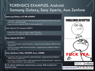 FORENSICS EXAMPLES. Android.
Samsung Galaxy, Sony Xperia, Asus Zenfone
Samsung Galaxy A5 SM-A500FU
 Acquisitions: Physical extraction while bypassing lock, Physical extraction, File system
extraction, Logical Extraction
 Supported since Cellebrite UFED 4.4 (last release 6.3)
Sony Xperia Z5 compact E5823
 Acquisitions: File system extraction, Logical Extraction
 Supported since Cellebrite UFED 4.5 (last release 6.3)
Sony Xperia E5 F3311
 Acquisitions:
 File system extraction, Logical Extraction - Supported since Cellebrite UFED 6.0 (last
release 6.3)
 Physical extraction (ADB), Physical extraction - Supported since Cellebrite UFED 6.1
(last release 6.3)
Asus Zenfone 3 Max ZC520TL Asus_X008D
 Acquisitions: File system extraction, Logical Extraction - Supported since Cellebrite
UFED 6.0 (last release 6.3)
 Acquisitions: Physical extraction while bypassing lock, Physical extraction - Supported
since Cellebrite UFED 6.1 (last release 6.3)
N/A about additional requirements, except ADB enabled for
special cases
 