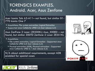 FORENSICS EXAMPLES.
Android. Acer, Asus Zenfone
Acer Iconia Tab A3-A11– not found, but simliar B1-
770 Iconia One 7
 Acquisitions: File system extraction, Logical Extraction
 Supported since Cellebrite UFED 4.5 (last release 6.3)
Asus ZenFone 2 Laser (ZE500KL) Asus_X00ED – not
found, but simliar Z00TD Zenfone 2 Laser ZE551KL
 Acquisitions:
 File system extraction, Logical Extraction - Supported since
Cellebrite UFED 6.0 (last release 6.3)
 Physical extraction (ADB), Physical extraction - Supported
since Cellebrite UFED 6.1 (last release 6.3)
N/A about additional requirements, except ADB
enabled for special cases
 