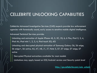 CELLEBRITE UNLOCKING CAPABILITIES
Cellebrite Advanced Investigative Services (CAIS) experts provide law enforcement
agencies with forensically sound, early access to sensitive mobile digital intelligence.
Advanced Technical Services provide:
Unlocking and extraction of Apple iPhone 4S, 5, 5C, 5S, 6, 6 Plus, iPad 2, 3, 4,
iPad Air, iPad mini 1, 2, 3, 4, iPod touch 5G, 6G
Unlocking and decrypted physical extraction of Samsung Galaxy S6, S6 edge,
S6 edge+, S6 active, A5, A7, A8, J1, J7, Note 5, S7, S7 edge, S7 edge, S7
active
Decrypted Physical extractions available for most models
Limitations may apply based on iOS/Android version and Security patch level
http://go.cellebrite.com/cais_unlock
 
