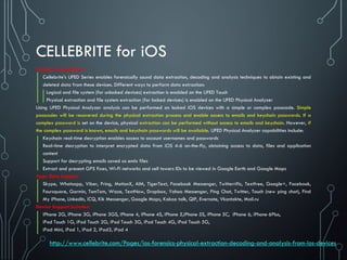 CELLEBRITE for iOS
Cellebrite capabilities:
Cellebrite's UFED Series enables forensically sound data extraction, decoding and analysis techniques to obtain existing and
deleted data from these devices. Different ways to perform data extraction:
Logical and file system (for unlocked devices) extraction is enabled on the UFED Touch
Physical extraction and file system extraction (for locked devices) is enabled on the UFED Physical Analyzer
Using UFED Physical Analyzer analysis can be performed on locked iOS devices with a simple or complex passcode. Simple
passcodes will be recovered during the physical extraction process and enable access to emails and keychain passwords. If a
complex password is set on the device, physical extraction can be performed without access to emails and keychain. However, if
the complex password is known, emails and keychain passwords will be available. UFED Physical Analyzer capabilities include:
Keychain real-time decryption enables access to account usernames and passwords
Real-time decryption to interpret encrypted data from iOS 4-6 on-the-fly, obtaining access to data, files and application
content
Support for decrypting emails saved as emlx files
Extract and present GPS fixes, Wi-Fi networks and cell towers IDs to be viewed in Google Earth and Google Maps
Apps Data Support:
Skype, Whatsapp, Viber, Fring, MotionX, AIM, TigerText, Facebook Messenger, Twitterrific, Textfree, Google+, Facebook,
Foursquare, Garmin, TomTom, Waze, TextNow, Dropbox, Yahoo Messenger, Ping Chat, Twitter, Touch (new ping chat), Find
My iPhone, LinkedIn, iCQ, Kik Messenger, Google Maps, Kakao talk, QIP, Evernote, Vkontakte, Mail.ru
Device Support Includes:
iPhone 2G, iPhone 3G, iPhone 3GS, iPhone 4, iPhone 4S, iPhone 5,iPhone 5S, iPhone 5C, iPhone 6, iPhone 6Plus,
iPod Touch 1G, iPod Touch 2G, iPod Touch 3G, iPod Touch 4G, iPod Touch 5G,
iPad Mini, iPad 1, iPad 2, iPad3, iPad 4
http://www.cellebrite.com/Pages/ios-forensics-physical-extraction-decoding-and-analysis-from-ios-devices
 