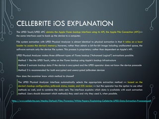 CELLEBRITE iOS EXPLANATION
The UFED Touch/UFED 4PC obtains the Apple iTunes backup interface using its API, the Apple File Connection (AFC)—
the same interface used to back up the device to a computer.
File system extraction with UFED Physical Analyzer is almost identical to physical extraction in that it relies on a boot
loader to access the device’s memory; however, rather than obtain a bit-for-bit image including unallocated space, the
software extracts only the device file system. This process is proprietary rather than dependent on Apple’s API.
UFED Physical Analyzer makes three different types of iTunes backup (“Advanced Logical”) extractions possible.
Method 1 like the UFED Touch, relies on the iTunes backup using Apple’s backup infrastructure
Method 2 extracts backup data if the device is encrypted and the UFED operator does not know the device passcode
Method 3 is recommended for both encrypted and unencrypted jailbroken devices
How does the examiner know which method to choose?
The UFED Physical Analyzer interface automatically selects the appropriate extraction method — based on the
device’s backup configuration, jailbreak status, model, and iOS version — but the operator has the option to use other
methods as well, and to combine the data sets. The interface explains which data is available with each extraction
method. Users should document which method(s) they used and why they used it, when possible.
http://www.cellebrite.com/Media/Default/Files/Forensics/White-Papers/Explaining-Cellebrite-UFED-Data-Extraction-Processes.pdf
 