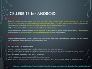 CELLEBRITE for ANDROID
Cellebrite capabilities
Cellebrite's physical extraction method from more than 500 locked Android based devices bypassing any type of lock
(Pattern/PIN/Password) and uses Cellebrite's proprietary boot loaders, enabling a forensically sound extraction process. Physical extraction
from these devices can be done, regardless of their OS version, and does not require temporary rooting
UFED can disable pattern/PIN/password locks on selected Samsung Android devices
Physical extraction and advanced decoding, via USB debugging, for ALL Android OS versions including Android 4.X (Ice Cream Sandwich).
Physical extraction for any locked device is only available if the USB debugging has been switched on
Apps Data Support:
Facebook, Facebook Messenger, Google+, PingChat! (aka Touch), Skype, Twitter, Viber, Yahoo Messenger, Whatsapp, TigerText, Dropbox,
QIP, Kik Messenger, Evernote, Kakao Talk, ICQ, Vkontakte and more
Device Support Includes:
HTC – HTC Evo, HTC One, Incredible, Desire
Motorola – Milestone, Milestone 2, Droid, Droid 2, Droid X, Droid Razr Razr Maxx, Defy and more
Samsung – Galaxy S6, Galaxy 5S, Galaxy S4, Galaxy SIII Family, Galaxy SII, Galaxy Note, Galaxy Note II, Galaxy Mega and more
ZTE – San Francisco, San Francisco II, V9 Optus, P729J and more
LG – G4, G3, Optimus, Optimus one, Optimus 3D, Optimus black and more
Tablets - Samsung Galaxy Tab, Huawei S7 Ideos, T-Touch Tab, Dell Streak, Mini 5, Motorola MZ601 XOOM, LG V900 Optimus Pad
http://www.cellebrite.com/Pages/android-forensics-physical-extraction-and-decoding-from-android-devices
 