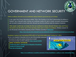 GOVERNMENT AND NETWORK SECURITY
Online surveillance. Microsoft may be accidentally helping Thailand’s government spy on its citizens
A new report from Privacy International entitled “Who’s That Knocking at My Door? Understanding Surveillance in
Thailand” says a Microsoft policy involving root certificates enables the state to monitor encrypted communications
sent via email or posted on social media sites. Microsoft says that the certificate meets the company’s standards.
While Apple’s macOS does not include the Thai root certificate by default, Microsoft Windows does, and Privacy
International says this leaves users of that operating system open to attack or surveillance. Windows accounts for
over 85 percent of the desktop computing market in Thailand, according to StatCounter.
Kazakhstan is going to start intercepting HTTPS traffic via “man-in-the-middle attack” starting Jan 1, 2016
The law was accepted in December, but now one of the providers announced
information for small and medium business how to install
government-provided root SSL certificate: https://goo.gl/yzGzPp
Update, Contribution with Mozilla:
Mozilla bug report – Add Root Cert of Republic of Kazakhstan
Mozilla CA Program (in pdf)
Gov Cert of Kazakhstan
https://news.vice.com/story/microsoft-may-be-accidentally-helping-thailands-government-spy-on-its-citizens
https://www.reddit.com/r/sysadmin/comments/3v5zpz/kazakhstan_is_going_to_start_intercepting_https/
 