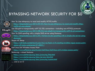 BYPASSING NETWORK SECURITY FOR $0
How To: Use mitmproxy to read and modify HTTPS traffic
https://blog.heckel.xyz/2013/07/01/how-to-use-mitmproxy-to-read-and-modify-https-
traffic-of-your-phone/
Use SSLsplit to transparently sniff TLS/SSL connections – including non-HTTP(S) protocols
https://blog.heckel.xyz/2013/08/04/use-sslsplit-to-transparently-sniff-tls-ssl-connections/
How To: DNS spoofing with a simple DNS server using Dnsmasq
https://blog.heckel.xyz/2013/07/18/how-to-dns-spoofing-with-a-simple-dns-server-using-
dnsmasq/
Rogue AP Setup
https://null-byte.wonderhowto.com/how-to/hack-wi-fi-creating-invisible-rogue-access-point-
siphon-off-data-undetected-0148031/
Kali Linux Evil Wireless Access Point
https://www.offensive-security.com/kali-linux/kali-linux-evil-wireless-access-point/
Bettercap – mixed features
https://www.bettercap.org/docs/proxying/http.html
https://www.bettercap.org/docs/servers/dns.html
https://www.bettercap.org/docs/proxying/custom.html
… and so on 
 
