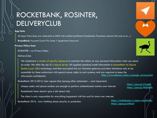 ROCKETBANK, ROSINTER,
DELIVERYCLUB
App facts
All Apps’ Data items are vulnerable to MITM with crafted certificate (Credentials, Payments, Account Info and so on…)
RocketBank: Payment Card’s Pin Code = Application Password
Privacy Policy facts
ROSINTER – no Privacy Policy
DeliveryClub
We implement a variety of security measures to maintain the safety of your personal information when you place
an order. We offer the use of a secure server. All supplied sensitive/credit information is transmitted via Secure
Socket Layer (SSL) technology and then encrypted into our Payment gateway providers database only to be
accessible by those authorized with special access rights to such systems, and are required to keep the
information confidential.
RocketBank 2013-2015: User agrees that (among other statements… most important)
Unique codes and phone number are enough to perform authenticated actions over internet
Rocketbank Team doesn’t give a shit about risks
The client is only responsible for everything happened with him and his data over internet.
RocketBank 2016 - now: Nothing about security or protection
http://www.delivery-club.ru/google_privacy.html
https://rocketbank.ru/open-rules#offer
https://goo.gl/e9eecf
https://goo.gl/zVcgnD
https://goo.gl/MQmzNc
 