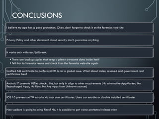 CONCLUSIONS
I believe my app has a good protection. Okay, don’t forget to check it on the forensics web-site
Privacy Policy and other statement about security don’t guarantee anything
It works only with root/jailbreak.
 There are backup copies that keep a plenty awesome data inside itself
 Tell that to forensics teams and check it on the forensics web-site again
Crafted SSL certificate to perform MITM is not a global issue. What about stolen, revoked and government root
certificates then?
Android 7 prevents MITM attacks. Yes, but only in align to other requirements (No alternative AppMarket, No
Repackaged Apps, No Root, No Any Apps from Unknown sources)
iOS 10 prevents MITM attacks via root user certificates. Users can enable or disable installed certificates
Next update is going to bring fixes? No, it is possible to get worse protected release even
 