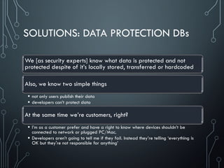 SOLUTIONS: DATA PROTECTION DBs
We [as security experts] know what data is protected and not
protected despite of it’s locally stored, transferred or hardcoded
Also, we know two simple things
 not only users publish their data
 developers can’t protect data
At the same time we’re customers, right?
 I’m as a customer prefer and have a right to know where devices shouldn’t be
connected to network or plugged PC/Mac.
 Developers aren’t going to tell me if they fail. Instead they’re telling ‘everything is
OK but they're not responsible for anything’
 