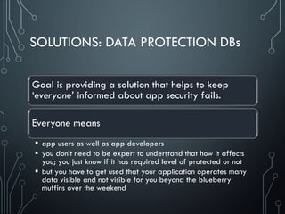 SOLUTIONS: DATA PROTECTION DBs
Goal is providing a solution that helps to keep
‘everyone’ informed about app security fails.
Everyone means
 app users as well as app developers
 you don’t need to be expert to understand that how it affects
you; you just know if it has required level of protected or not
 but you have to get used that your application operates many
data visible and not visible for you beyond the blueberry
muffins over the weekend
 