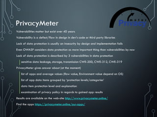 Vulnerabilities matter but exist over 40 years
Vulnerability is a defect/flaw in design in dev’s code or third party libraries
Lack of data protection is usually an insecurity by design and implementation fails
Even OWASP considers data protection as more important thing than vulnerabilities by now
Lack of data protection is described by 3 vulnerabilities in data protection
sensitive data leakage, storage, transmission CWE-200, CWE-312, CWE-319
PrivacyMeter gives answer about (at the moment)
list of apps and average values (Raw value, Environment value depend on OS)
list of app data items grouped by ‘protection levels/categories’
data item protection level and explanation
examination of privacy policy in regards to gained app results
Results are available on the web-site http://www.privacymeter.online/
Find the apps https://privacymeter.online/our-apps/
 