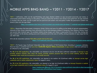 MOBILE APPS BING BANG – Y2011 - Y2014 - Y2017
Y2011 – viaForensics, which runs the appWatchdog web page, checked whether an app encrypted passwords, user names, or
actual email content before storing it on the phone. A full pass meant that all three were stored in encrypted form. An app received
a warning if the user name was left in plain text but password and content were encrypted. If either the password or content was
stored in plain text, the app failed
Y2014 – Researchers find data leaks in Instagram, Grindr, OoVoo and more. By sniffing out the details of network communications,
University of New Haven researchers have uncovered a host of data-leakage problems in Instagram, Vine, Nimbuzz, OoVoo, Voxer
and several other Android apps. The problems include storing images and videos in unencrypted form on Web sites, storing chat
logs in plaintext on the device, sending passwords in plaintext, and in the case of TextPlus, storing screenshots of app usage that the
user didn't take
All in all, the researchers estimate 968 million people total use the apps.
Y2017 – 76 Popular Apps Confirmed Vulnerable to Silent Interception of TLS-Protected Data. According to Apptopia estimates,
there has been a combined total of more than 18,000,000 (Eighteen Million) downloads of app versions which are confirmed to
be affected by this vulnerability
For 33 of the iOS applications, this vulnerability was deemed to be low risk (All data confirmed vulnerable to intercept is only
partially sensitive analytics data about the device, partially sensitive personal data such as e-mail address, and/or login
credentials which would only be entered on a non-hostile network).
For 24 of the iOS applications, this vulnerability was deemed to be medium risk (Confirmed ability to intercept service login
credentials and/or session authentication tokens for logged in users).
For 19 of the iOS applications, this vulnerability was deemed to be high risk (Confirmed ability to intercept financial or medical
service login credentials and/or session authentication tokens for logged in users).
https://www.cnet.com/news/researchers-find-data-leaks-in-instagram-grindr-oovoo-and-more/
https://medium.com/@chronic_9612/76-popular-apps-confirmed-vulnerable-to-silent-interception-of-
tls-protected-data-2c9a2409dd1#.ea21dxqmw
http://www.cbsnews.com/news/want-to-protect-your-emails-dont-use-these-11-android-and-iphone-email-apps/
 