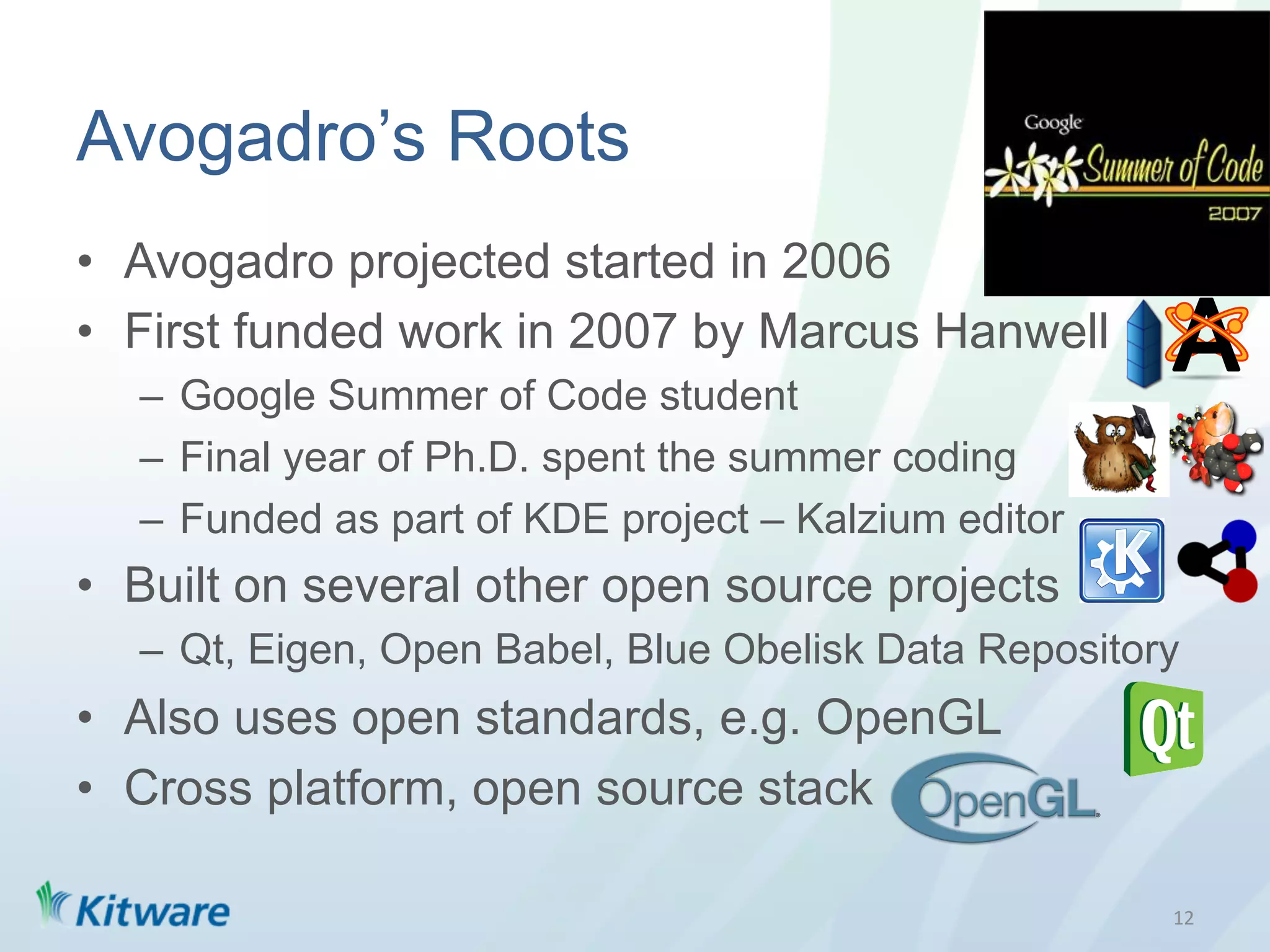 Avogadro’s Roots
•  Avogadro projected started in 2006
•  First funded work in 2007 by Marcus Hanwell
  –  Google Summer of Code student
  –  Final year of Ph.D. spent the summer coding
  –  Funded as part of KDE project – Kalzium editor
•  Built on several other open source projects
  –  Qt, Eigen, Open Babel, Blue Obelisk Data Repository
•  Also uses open standards, e.g. OpenGL
•  Cross platform, open source stack

                                                       12	
  
 