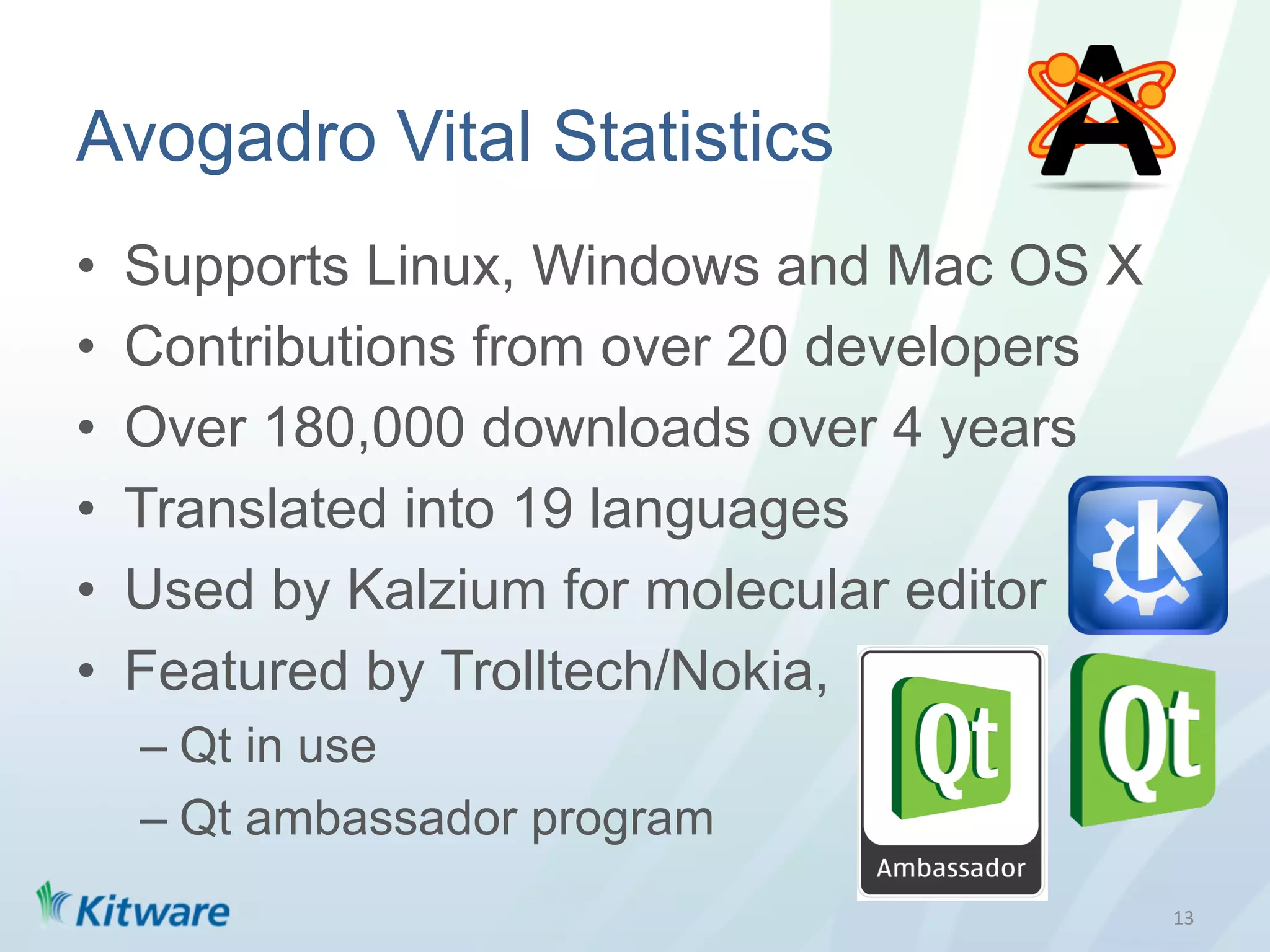 Avogadro Vital Statistics
•    Supports Linux, Windows and Mac OS X
•    Contributions from over 20 developers
•    Over 180,000 downloads over 4 years
•    Translated into 19 languages
•    Used by Kalzium for molecular editor
•    Featured by Trolltech/Nokia,
     –  Qt in use
     –  Qt ambassador program
                                             13	
  
 