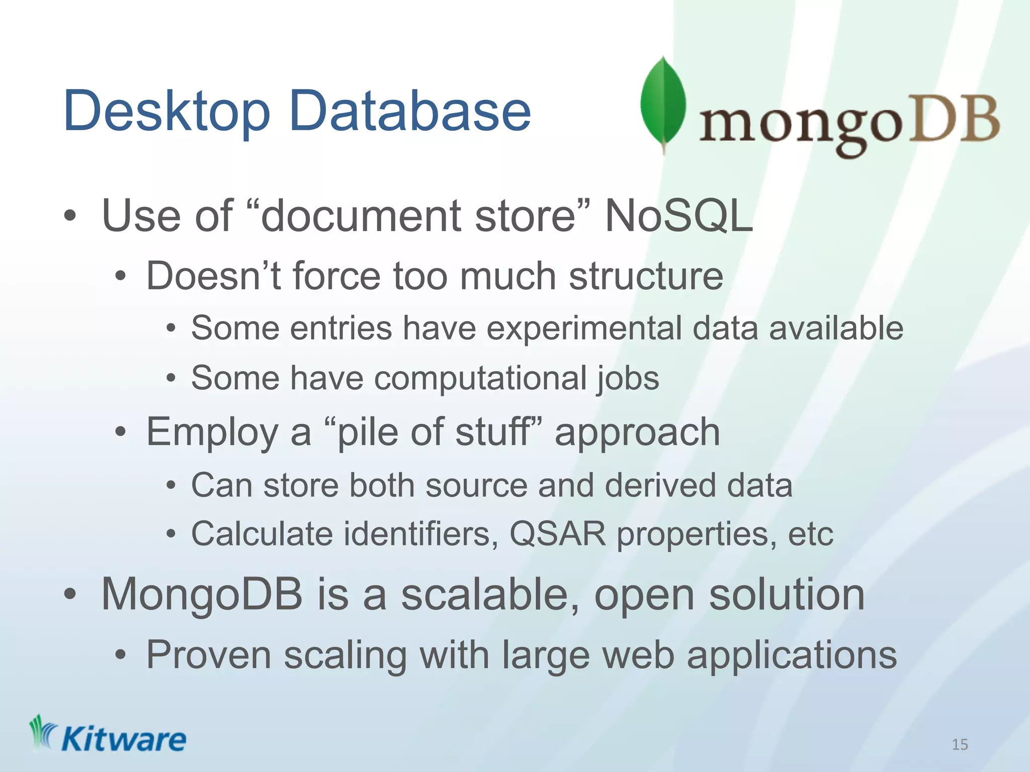 Desktop Database
•  Use of “document store” NoSQL
  •  Doesn’t force too much structure
     •  Some entries have experimental data available
     •  Some have computational jobs
  •  Employ a “pile of stuff” approach
     •  Can store both source and derived data
     •  Calculate identifiers, QSAR properties, etc
•  MongoDB is a scalable, open solution
  •  Proven scaling with large web applications

                                                        15	
  
 