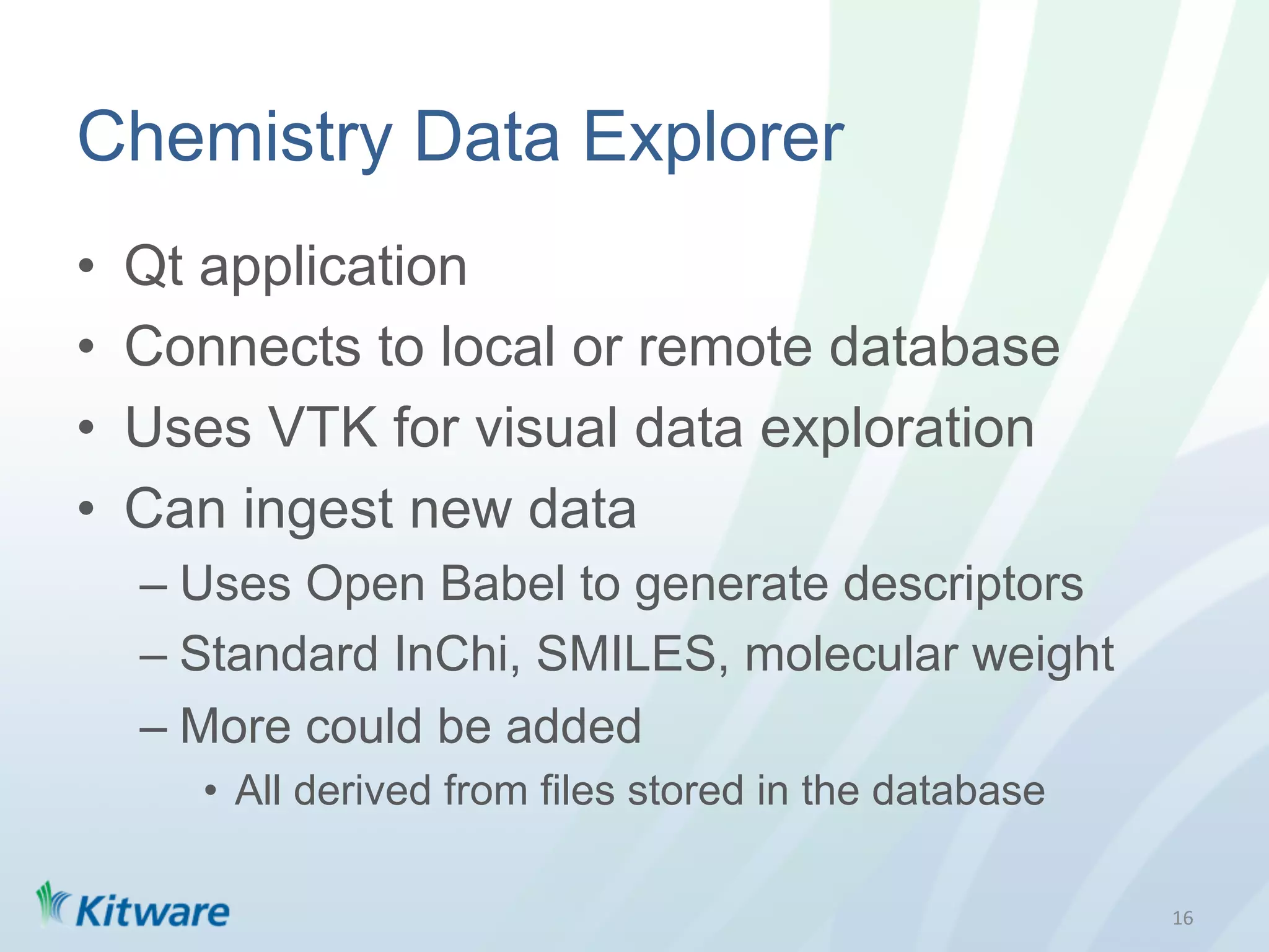 Chemistry Data Explorer
•    Qt application
•    Connects to local or remote database
•    Uses VTK for visual data exploration
•    Can ingest new data
     –  Uses Open Babel to generate descriptors
     –  Standard InChi, SMILES, molecular weight
     –  More could be added
        •  All derived from files stored in the database

                                                           16	
  
 