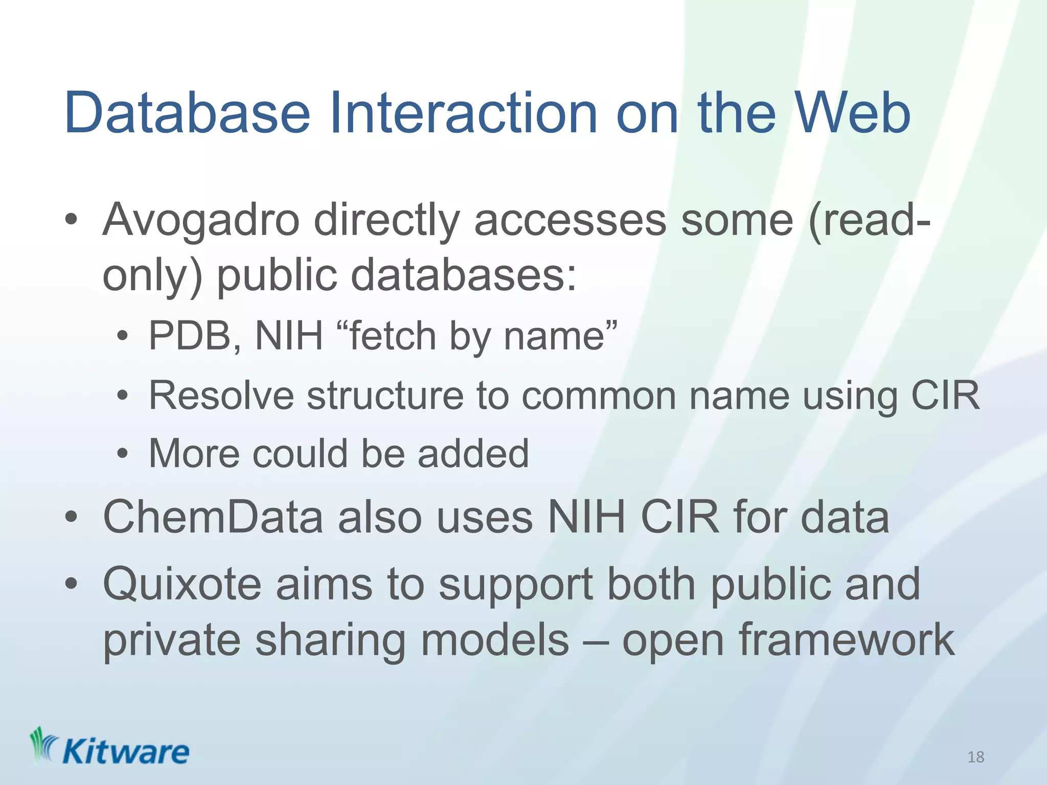 Database Interaction on the Web
•  Avogadro directly accesses some (read-
   only) public databases:
  •  PDB, NIH “fetch by name”
  •  Resolve structure to common name using CIR
  •  More could be added
•  ChemData also uses NIH CIR for data
•  Quixote aims to support both public and
   private sharing models – open framework

                                              18	
  
 