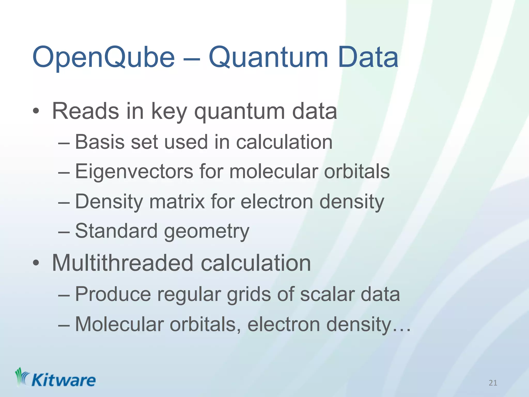OpenQube – Quantum Data
•  Reads in key quantum data
  –  Basis set used in calculation
  –  Eigenvectors for molecular orbitals
  –  Density matrix for electron density
  –  Standard geometry
•  Multithreaded calculation
  –  Produce regular grids of scalar data
  –  Molecular orbitals, electron density…

                                             21	
  
 