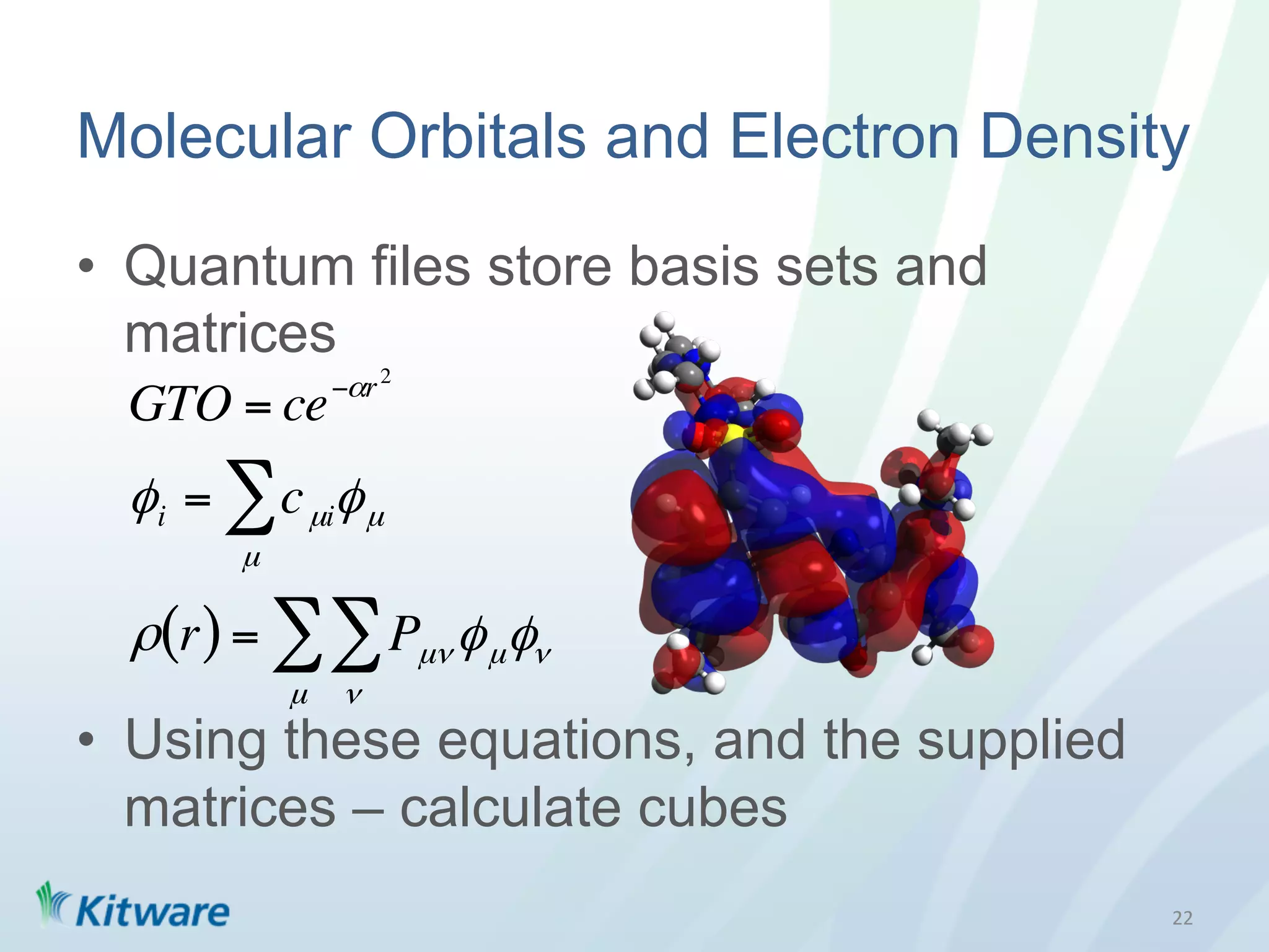 Molecular Orbitals and Electron Density

•  Quantum files store basis sets and
   matrices
                −αr 2
  GTO = ce
  φ i = ∑ c µiφ µ
        µ

  ρ(r) = ∑ ∑ Pµν φ µ φν
            µ   ν
•  Using these equations, and the supplied
   matrices – calculate cubes
                                             22	
  
 