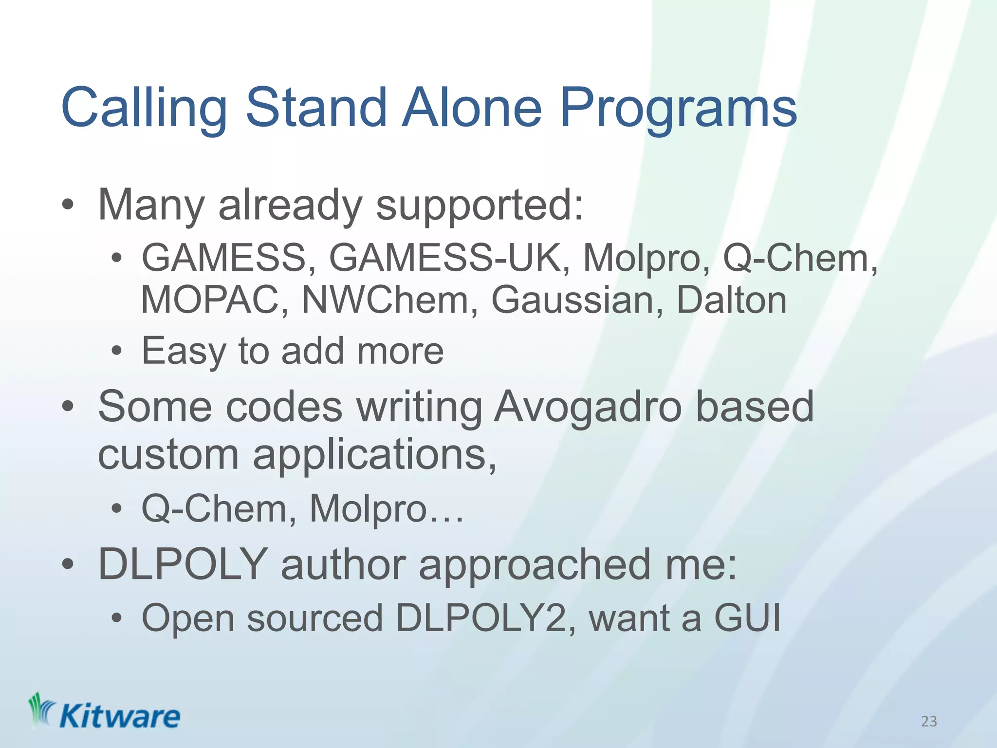 Calling Stand Alone Programs
•  Many already supported:
  •  GAMESS, GAMESS-UK, Molpro, Q-Chem,
     MOPAC, NWChem, Gaussian, Dalton
  •  Easy to add more
•  Some codes writing Avogadro based
   custom applications,
  •  Q-Chem, Molpro…
•  DLPOLY author approached me:
  •  Open sourced DLPOLY2, want a GUI

                                          23	
  
 