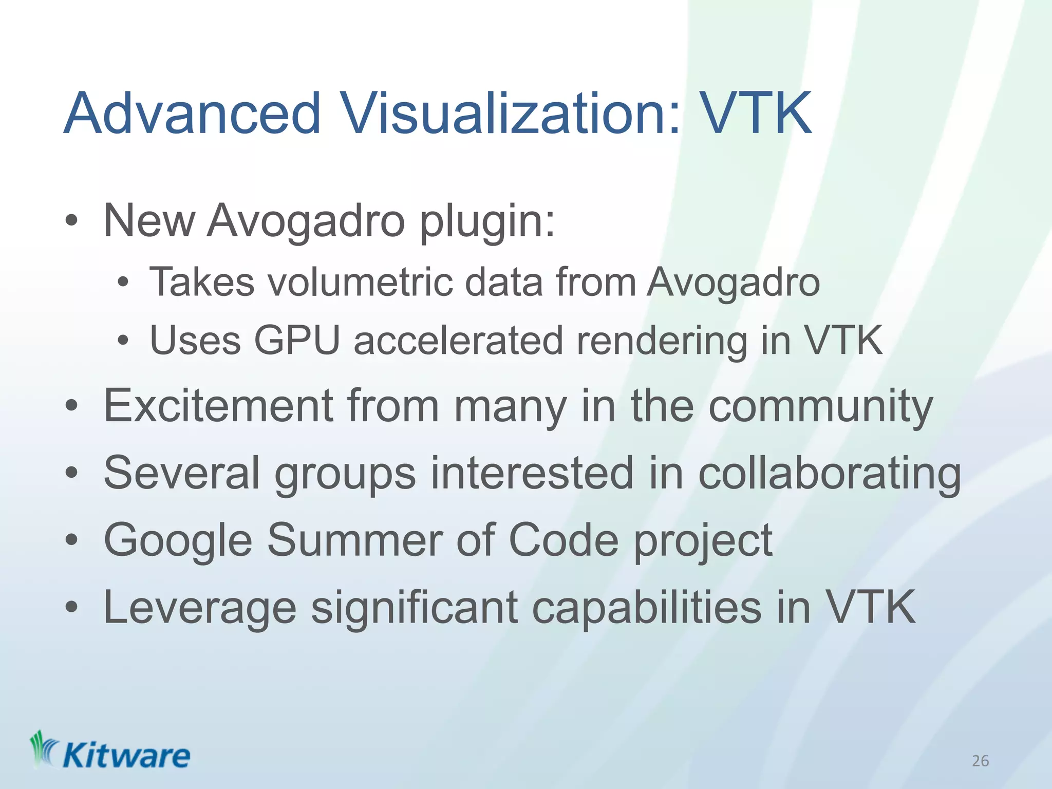 Advanced Visualization: VTK
•  New Avogadro plugin:
     •  Takes volumetric data from Avogadro
     •  Uses GPU accelerated rendering in VTK
•    Excitement from many in the community
•    Several groups interested in collaborating
•    Google Summer of Code project
•    Leverage significant capabilities in VTK


                                                  26	
  
 