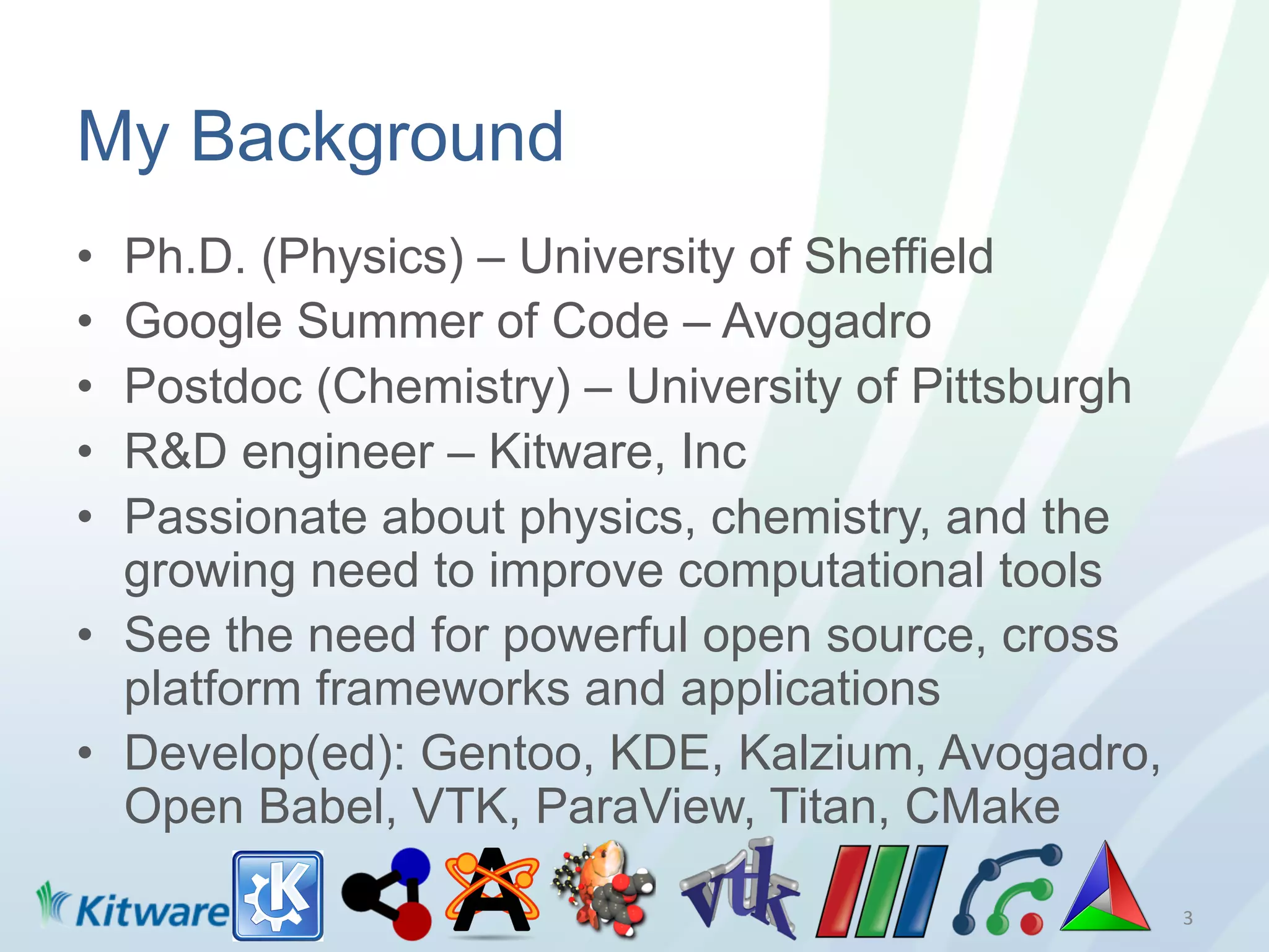 My Background
•  Ph.D. (Physics) – University of Sheffield
•  Google Summer of Code – Avogadro
•  Postdoc (Chemistry) – University of Pittsburgh
•  R&D engineer – Kitware, Inc
•  Passionate about physics, chemistry, and the
   growing need to improve computational tools
•  See the need for powerful open source, cross
   platform frameworks and applications
•  Develop(ed): Gentoo, KDE, Kalzium, Avogadro,
   Open Babel, VTK, ParaView, Titan, CMake

                                                    3	
  
 