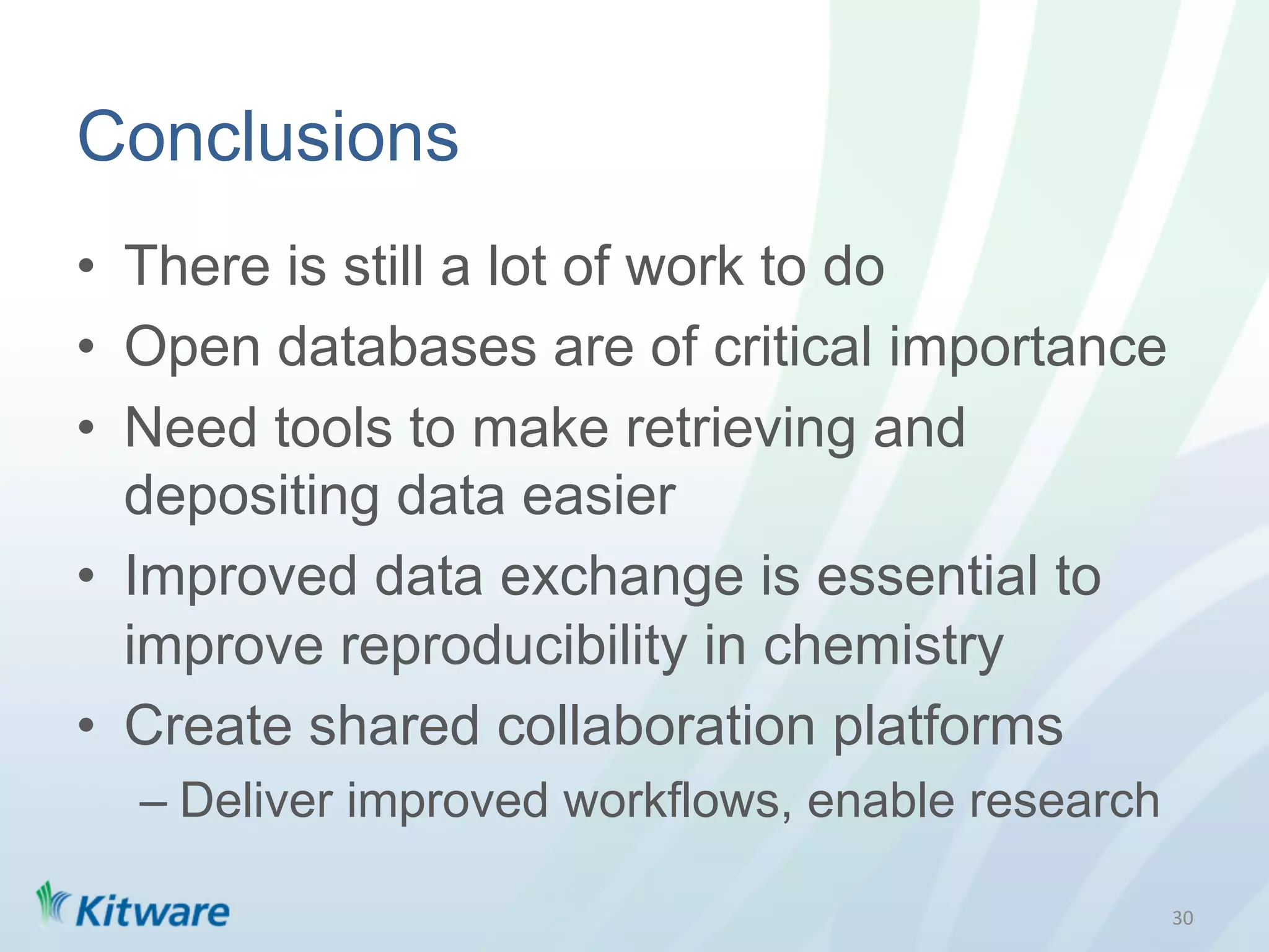 Conclusions
•  There is still a lot of work to do
•  Open databases are of critical importance
•  Need tools to make retrieving and
   depositing data easier
•  Improved data exchange is essential to
   improve reproducibility in chemistry
•  Create shared collaboration platforms
  –  Deliver improved workflows, enable research

                                                   30	
  
 