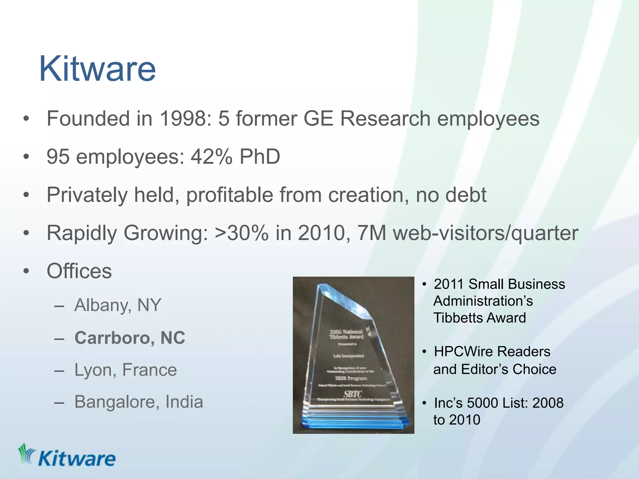 Kitware
•  Founded in 1998: 5 former GE Research employees
•  95 employees: 42% PhD
•  Privately held, profitable from creation, no debt
•  Rapidly Growing: >30% in 2010, 7M web-visitors/quarter
•  Offices                                  •  2011 Small Business
   –  Albany, NY                               Administration’s
                                               Tibbetts Award
   –  Carrboro, NC
                                            •  HPCWire Readers
   –  Lyon, France                             and Editor’s Choice

   –  Bangalore, India                      •  Inc’s 5000 List: 2008
                                               to 2010
 