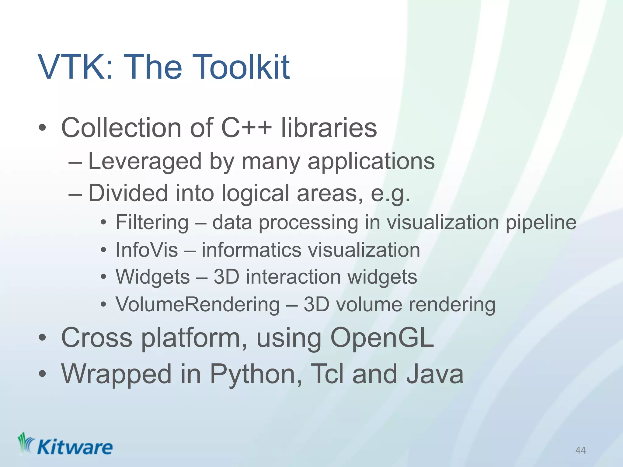 VTK: The Toolkit
•  Collection of C++ libraries
  –  Leveraged by many applications
  –  Divided into logical areas, e.g.
     •  Filtering – data processing in visualization pipeline
     •  InfoVis – informatics visualization
     •  Widgets – 3D interaction widgets
     •  VolumeRendering – 3D volume rendering
•  Cross platform, using OpenGL
•  Wrapped in Python, Tcl and Java

                                                            44	
  
 