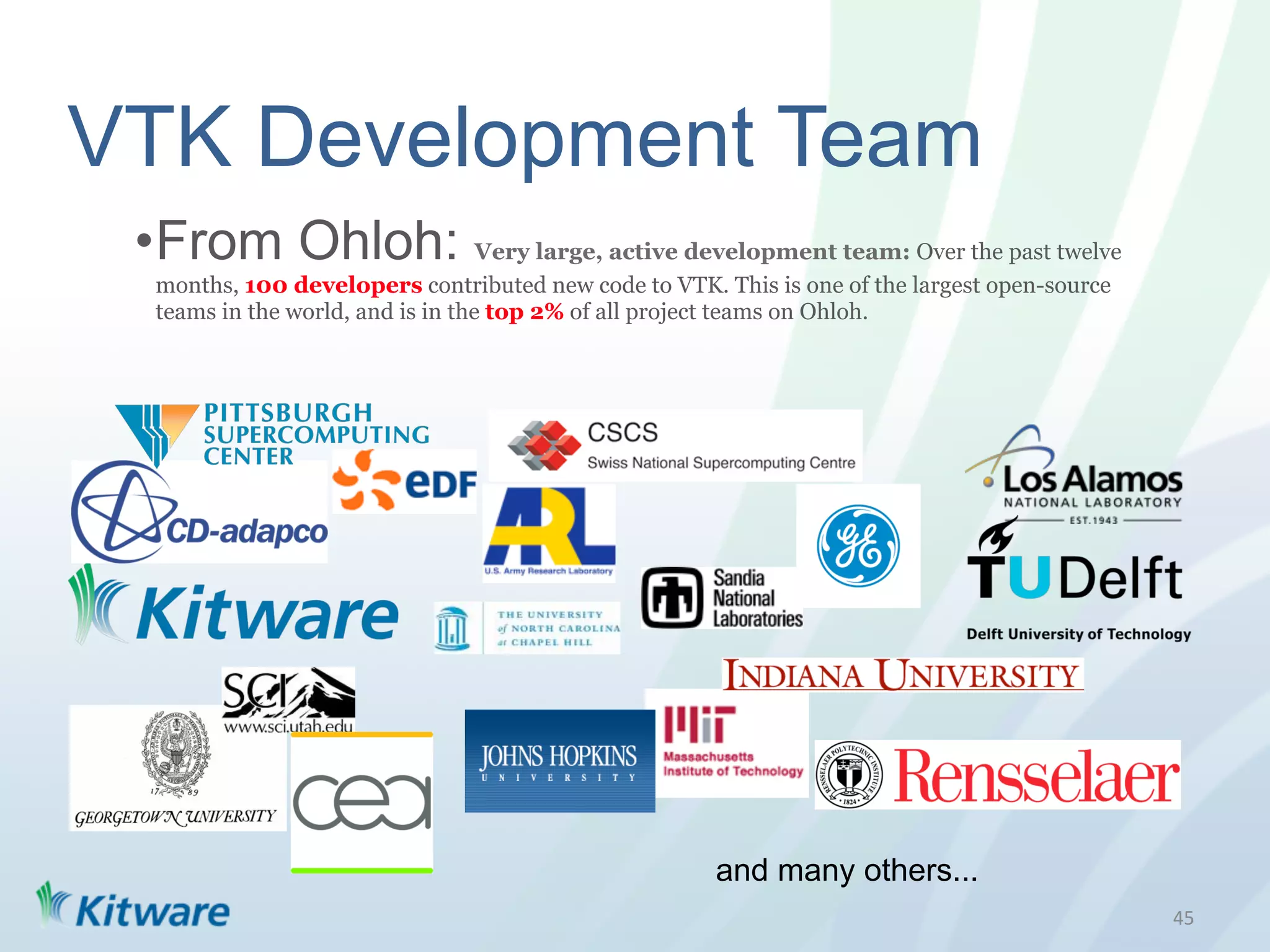 VTK Development Team
 • From Ohloh: Very large, active development team: Over the past twelve
  months, 100 developers contributed new code to VTK. This is one of the largest open-source
  teams in the world, and is in the top 2% of all project teams on Ohloh.




                                                      and many others...
                                                                                               45	
  
 