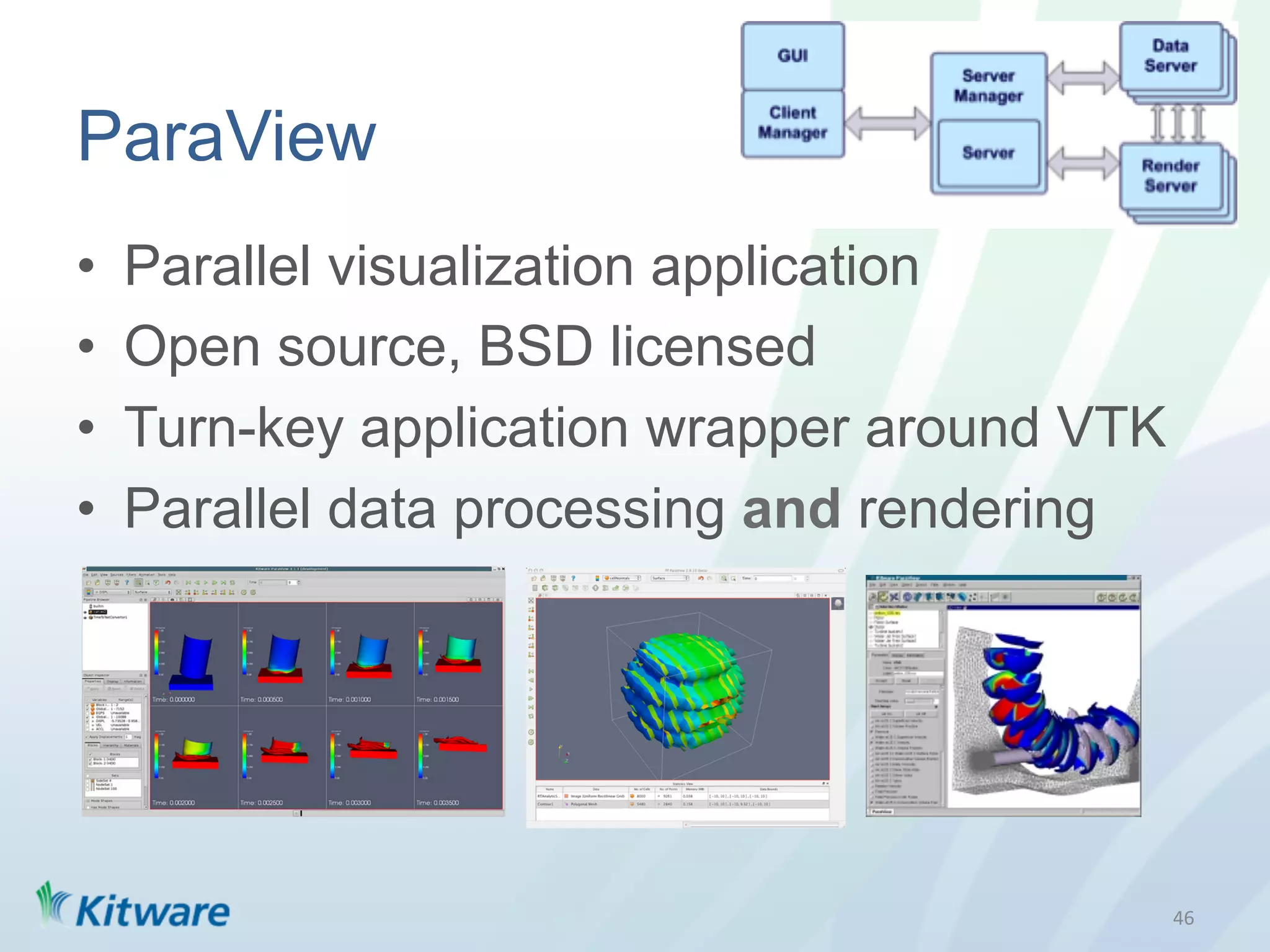 ParaView
•    Parallel visualization application
•    Open source, BSD licensed
•    Turn-key application wrapper around VTK
•    Parallel data processing and rendering




                                               46	
  
 