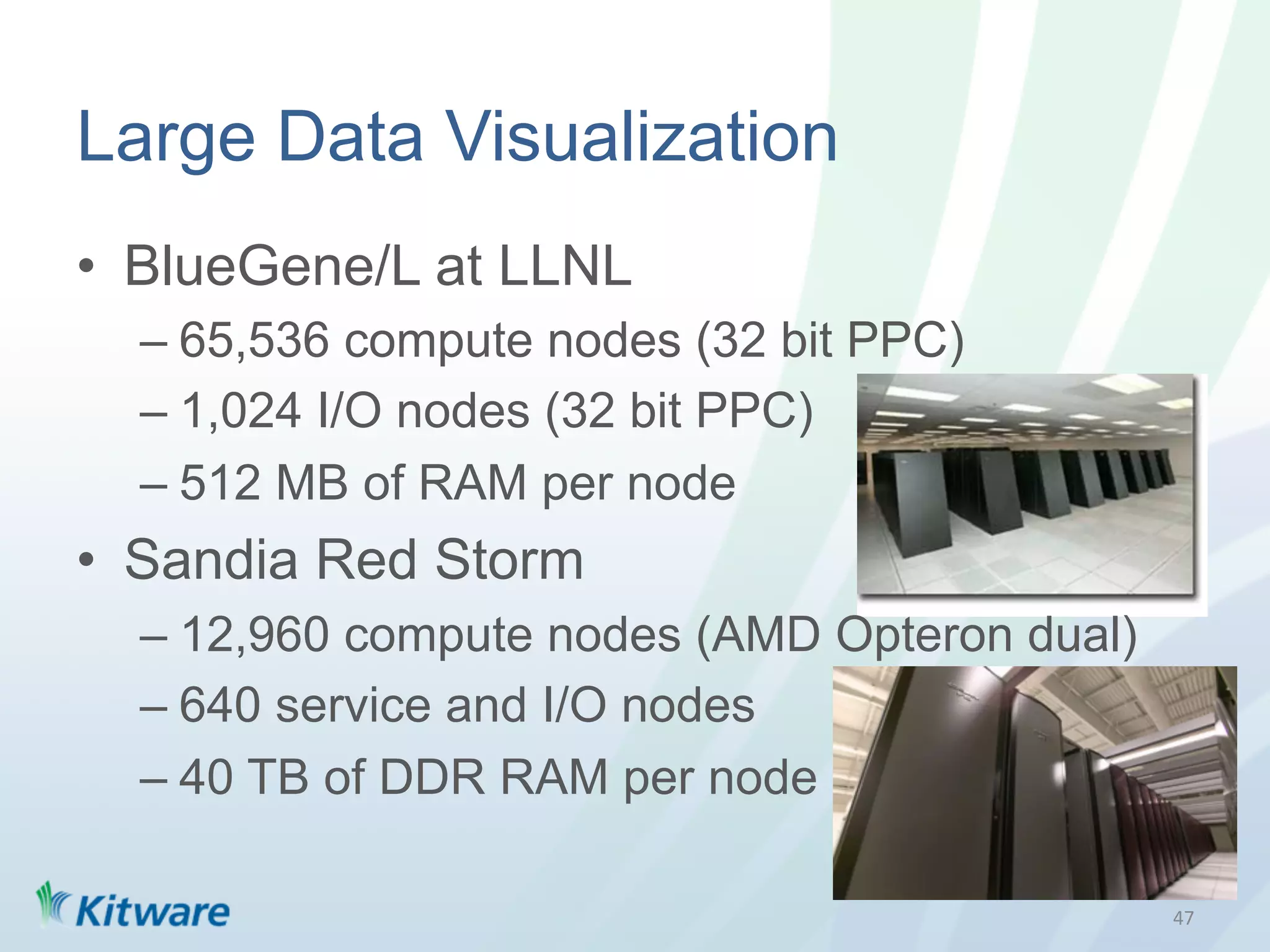 Large Data Visualization
•  BlueGene/L at LLNL
  –  65,536 compute nodes (32 bit PPC)
  –  1,024 I/O nodes (32 bit PPC)
  –  512 MB of RAM per node
•  Sandia Red Storm
  –  12,960 compute nodes (AMD Opteron dual)
  –  640 service and I/O nodes
  –  40 TB of DDR RAM per node

                                               47	
  
 