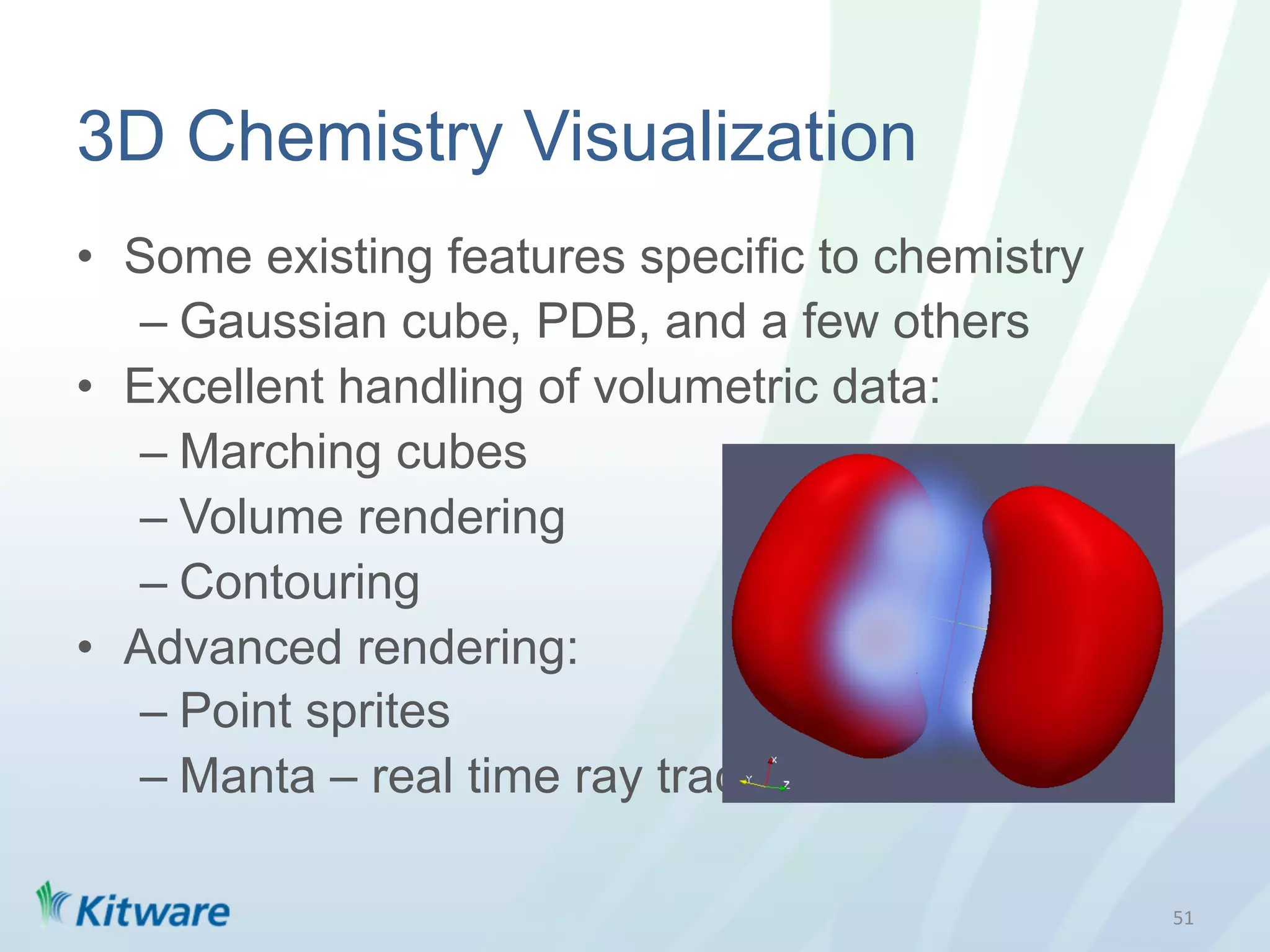 3D Chemistry Visualization
•  Some existing features specific to chemistry
   –  Gaussian cube, PDB, and a few others
•  Excellent handling of volumetric data:
   –  Marching cubes
   –  Volume rendering
   –  Contouring
•  Advanced rendering:
   –  Point sprites
   –  Manta – real time ray tracing

                                                  51	
  
 