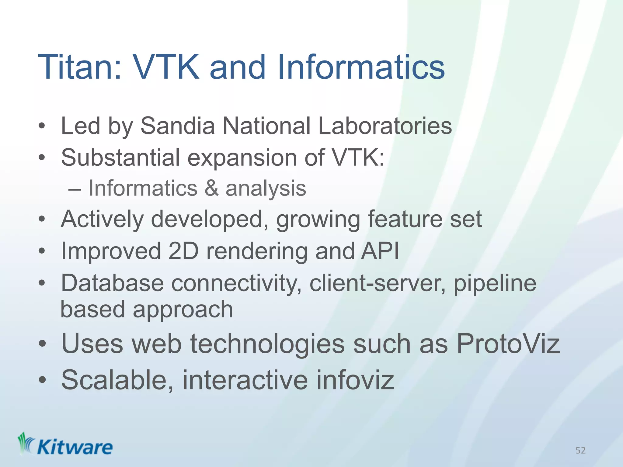 Titan: VTK and Informatics
•  Led by Sandia National Laboratories
•  Substantial expansion of VTK:
   –  Informatics & analysis
•  Actively developed, growing feature set
•  Improved 2D rendering and API
•  Database connectivity, client-server, pipeline
   based approach
•  Uses web technologies such as ProtoViz
•  Scalable, interactive infoviz

                                                    52	
  
 