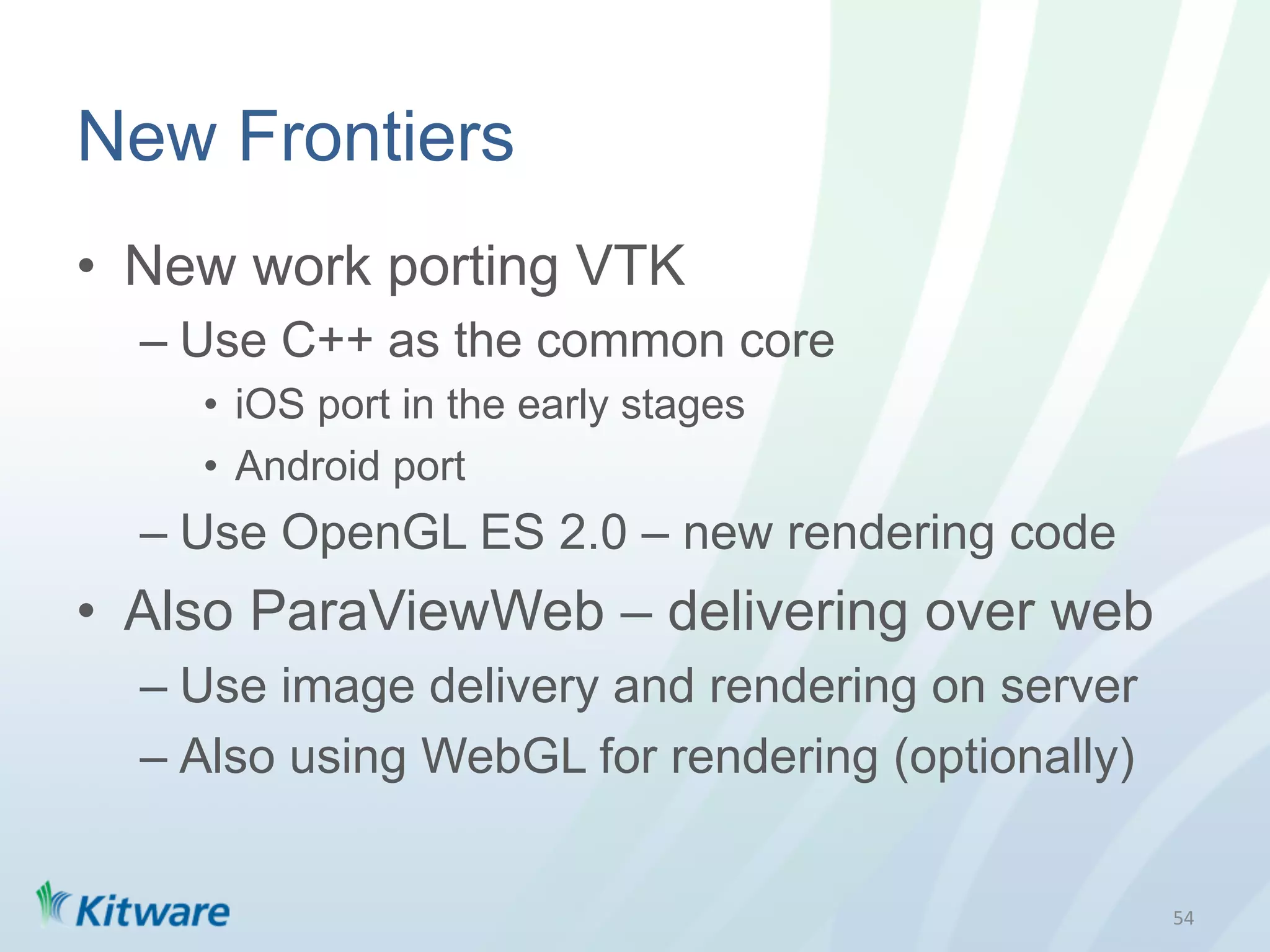 New Frontiers
•  New work porting VTK
  –  Use C++ as the common core
    •  iOS port in the early stages
    •  Android port
  –  Use OpenGL ES 2.0 – new rendering code
•  Also ParaViewWeb – delivering over web
  –  Use image delivery and rendering on server
  –  Also using WebGL for rendering (optionally)


                                                   54	
  
 